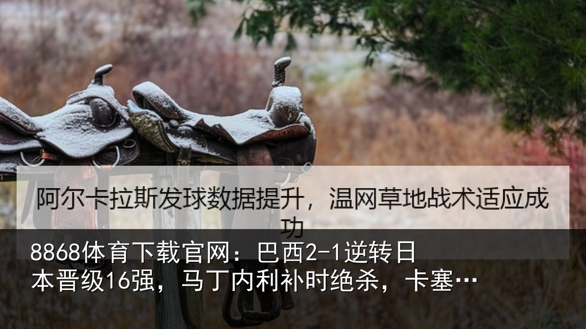 8868体育下载官网：巴西2-1逆转日本晋级16强，马丁内利补时绝杀，卡塞米罗建功