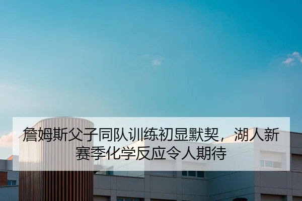 詹姆斯父子同队训练初显默契，湖人新赛季化学反应令人期待
