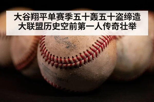 大谷翔平单赛季五十轰五十盗缔造大联盟历史空前第一人传奇壮举