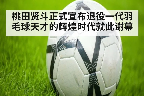 桃田贤斗正式宣布退役一代羽毛球天才的辉煌时代就此谢幕